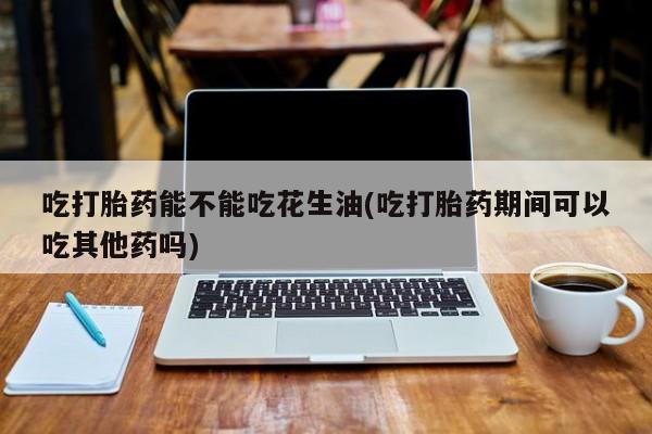 网上正品打胎药购买微信吃打胎药能不能吃花生油(吃打胎药期间可以吃其他药吗)