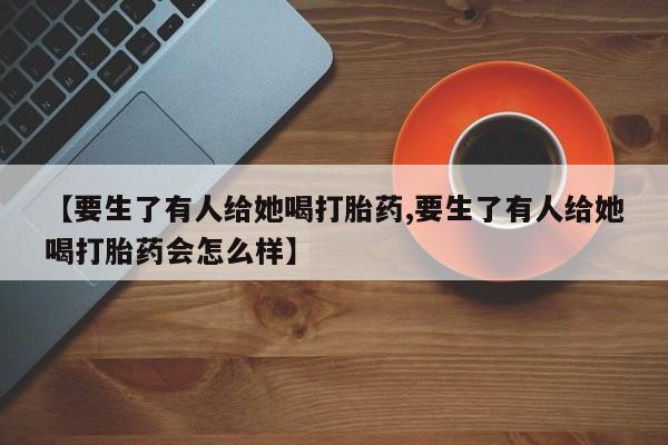 网上正品打胎药购买微信【要生了有人给她喝打胎药,要生了有人给她喝打胎药会怎么样】