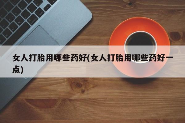 网上正品打胎药购买微信女人打胎用哪些药好(女人打胎用哪些药好一点)