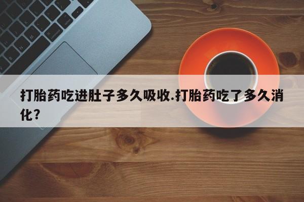 网上正品打胎药购买微信打胎药吃进肚子多久吸收.打胎药吃了多久消化？