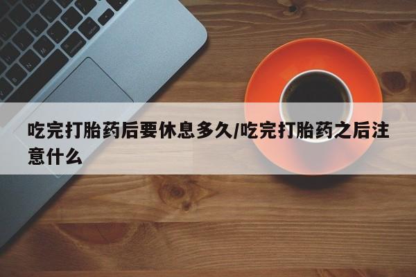 网上正品打胎药购买微信吃完打胎药后要休息多久/吃完打胎药之后注意什么