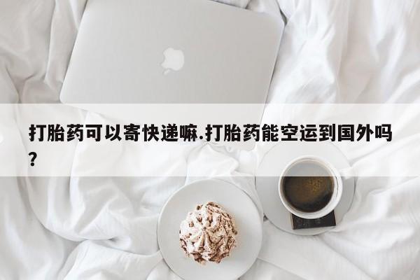 网上正品打胎药购买微信打胎药可以寄快递嘛.打胎药能空运到国外吗？