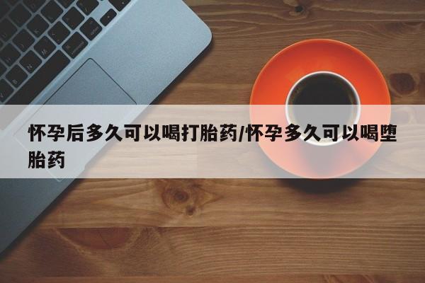 网上正品打胎药购买微信怀孕后多久可以喝打胎药/怀孕多久可以喝堕胎药