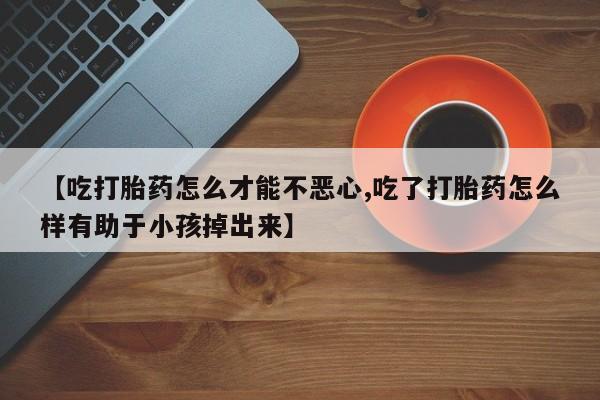 网上正品打胎药购买微信【吃打胎药怎么才能不恶心,吃了打胎药怎么样有助于小孩掉出来】