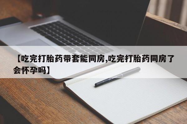 网上正品打胎药购买微信【吃完打胎药带套能同房,吃完打胎药同房了会怀孕吗】