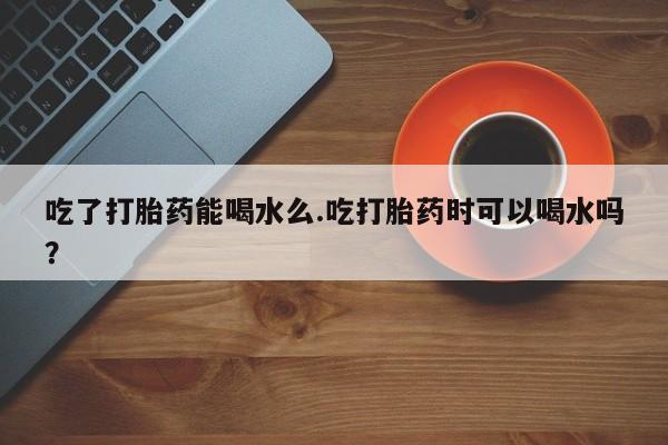 网上正品打胎药购买微信吃了打胎药能喝水么.吃打胎药时可以喝水吗？