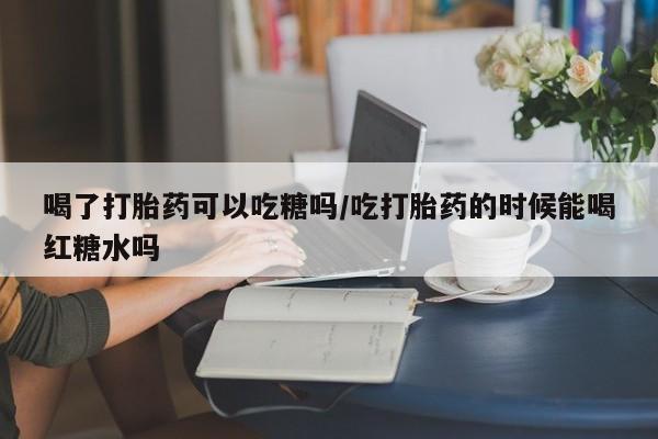 网上正品打胎药购买微信喝了打胎药可以吃糖吗/吃打胎药的时候能喝红糖水吗