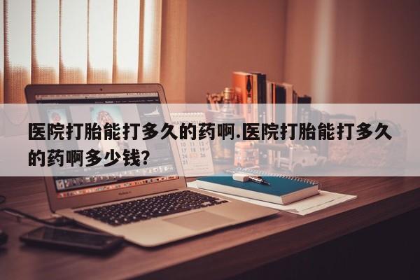 网上正品打胎药购买微信医院打胎能打多久的药啊.医院打胎能打多久的药啊多少钱？