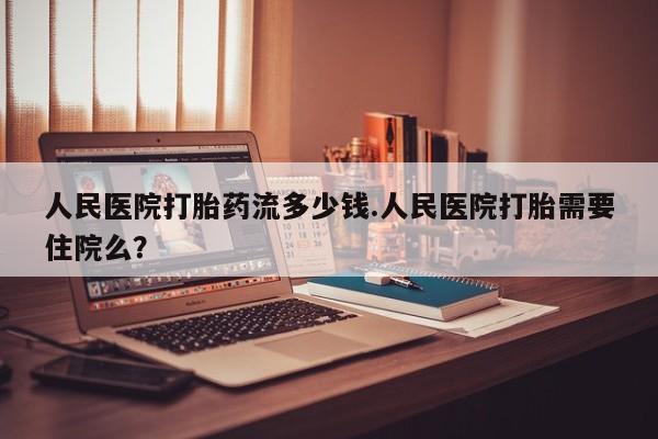 网上正品打胎药购买微信人民医院打胎药流多少钱.人民医院打胎需要住院么？