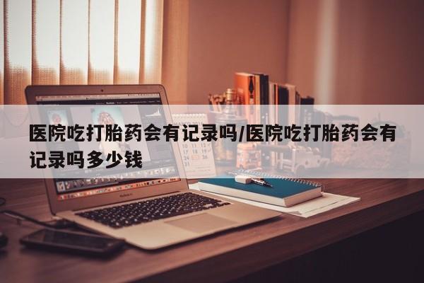 网上正品打胎药购买微信医院吃打胎药会有记录吗/医院吃打胎药会有记录吗多少钱