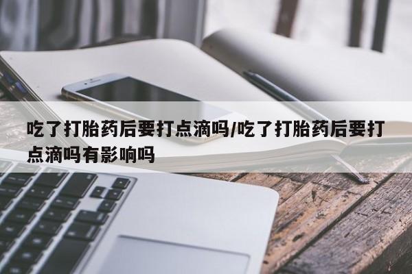 网上正品打胎药购买微信吃了打胎药后要打点滴吗/吃了打胎药后要打点滴吗有影响吗