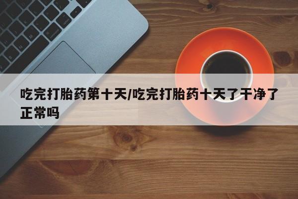 网上正品打胎药购买微信吃完打胎药第十天/吃完打胎药十天了干净了正常吗