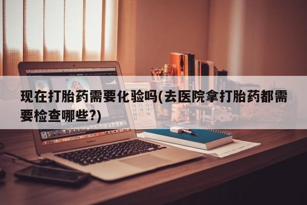 网上正品打胎药购买微信现在打胎药需要化验吗(去医院拿打胎药都需要检查哪些?)