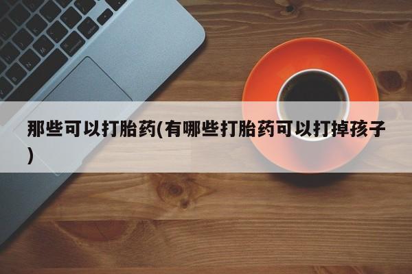 网上正品打胎药购买微信那些可以打胎药(有哪些打胎药可以打掉孩子)