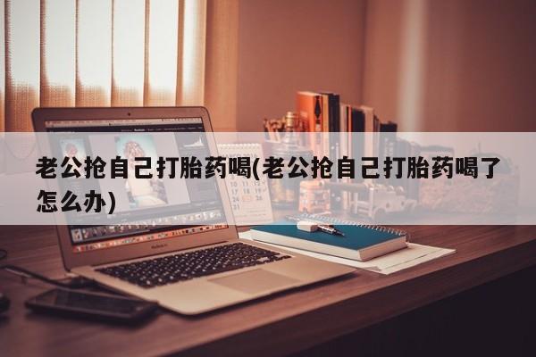 网上正品打胎药购买微信老公抢自己打胎药喝(老公抢自己打胎药喝了怎么办)