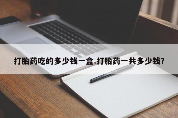 网上正品打胎药购买微信打胎药吃的多少钱一盒.打胎药一共多少钱？