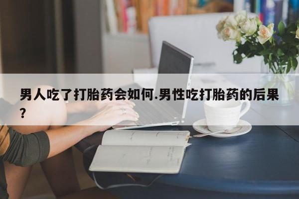 网上正品打胎药购买微信男人吃了打胎药会如何.男性吃打胎药的后果？