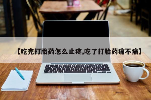 网上正品打胎药购买微信【吃完打胎药怎么止疼,吃了打胎药痛不痛】