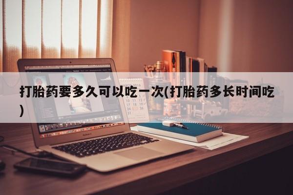 网上正品打胎药购买微信打胎药要多久可以吃一次(打胎药多长时间吃)