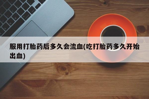 网上正品打胎药购买微信服用打胎药后多久会流血(吃打胎药多久开始出血)