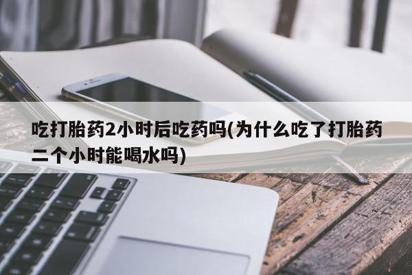 网上正品打胎药购买微信吃打胎药2小时后吃药吗(为什么吃了打胎药二个小时能喝水吗)