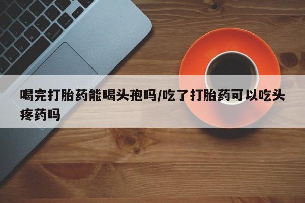 网上正品打胎药购买微信喝完打胎药能喝头孢吗/吃了打胎药可以吃头疼药吗