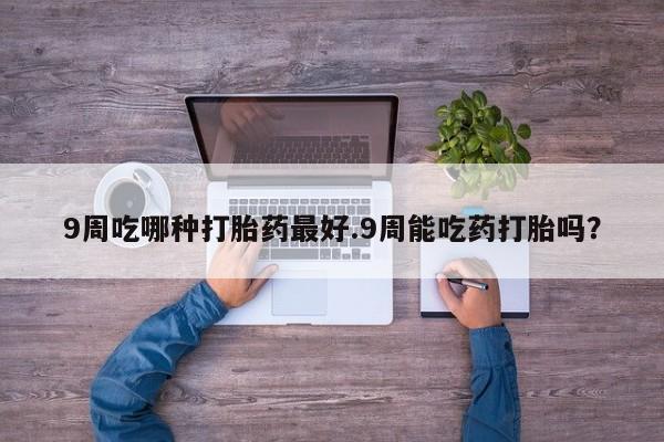 网上正品打胎药购买微信9周吃哪种打胎药最好.9周能吃药打胎吗？