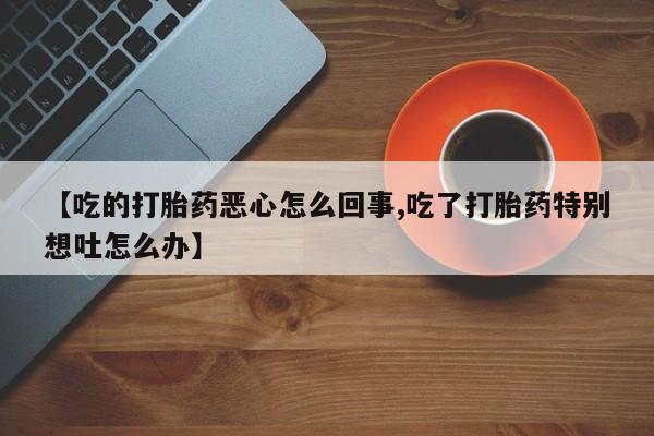 网上正品打胎药购买微信【吃的打胎药恶心怎么回事,吃了打胎药特别想吐怎么办】
