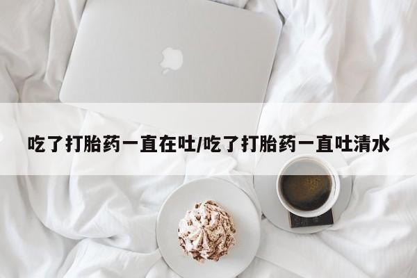 网上正品打胎药购买微信吃了打胎药一直在吐/吃了打胎药一直吐清水