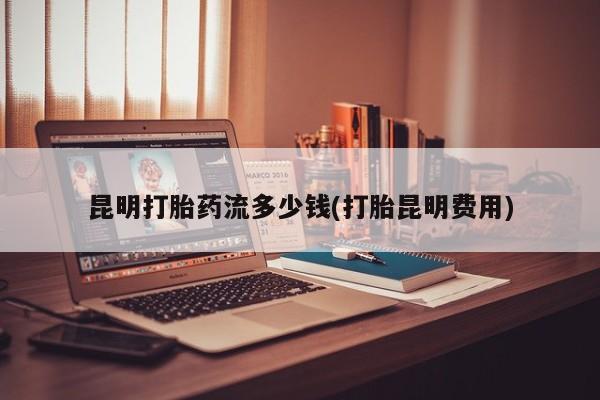 网上正品打胎药购买微信昆明打胎药流多少钱(打胎昆明费用)