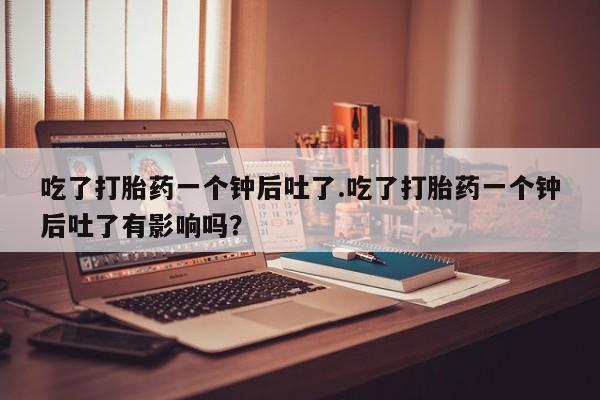 网上正品打胎药购买微信吃了打胎药一个钟后吐了.吃了打胎药一个钟后吐了有影响吗？