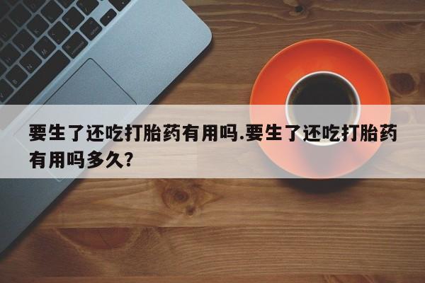 网上正品打胎药购买微信要生了还吃打胎药有用吗.要生了还吃打胎药有用吗多久？