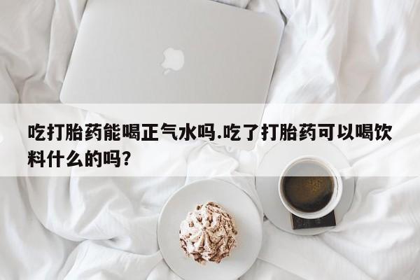 网上正品打胎药购买微信吃打胎药能喝正气水吗.吃了打胎药可以喝饮料什么的吗？