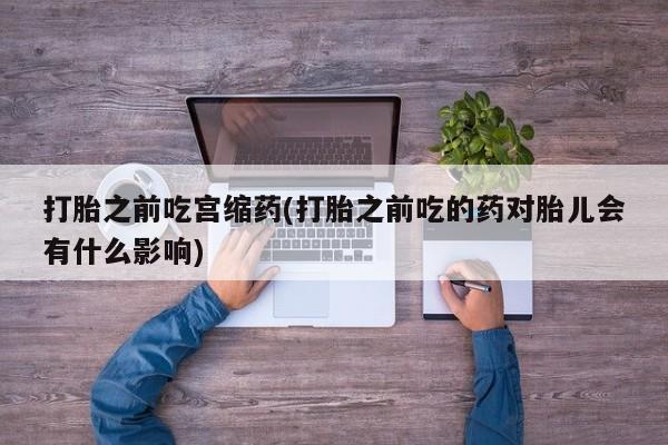 网上正品打胎药购买微信打胎之前吃宫缩药(打胎之前吃的药对胎儿会有什么影响)