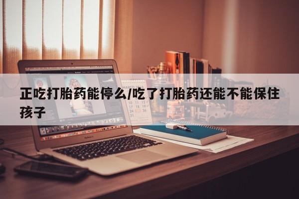 网上正品打胎药购买微信正吃打胎药能停么/吃了打胎药还能不能保住孩子