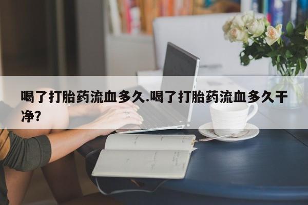 网上正品打胎药购买微信喝了打胎药流血多久.喝了打胎药流血多久干净？