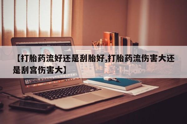 网上正品打胎药购买微信【打胎药流好还是刮胎好,打胎药流伤害大还是刮宫伤害大】
