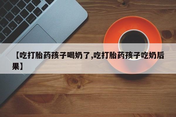 网上正品打胎药购买微信【吃打胎药孩子喝奶了,吃打胎药孩子吃奶后果】