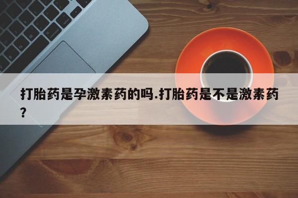 网上正品打胎药购买微信打胎药是孕激素药的吗.打胎药是不是激素药？