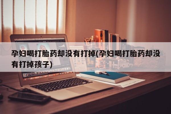 网上正品打胎药购买微信孕妇喝打胎药却没有打掉(孕妇喝打胎药却没有打掉孩子)