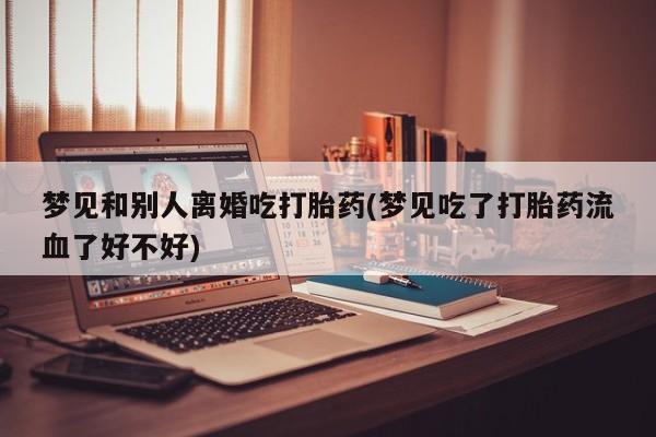 网上正品打胎药购买微信梦见和别人离婚吃打胎药(梦见吃了打胎药流血了好不好)