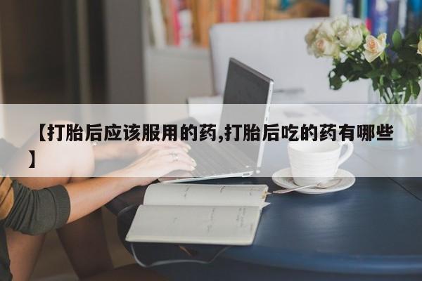 网上正品打胎药购买微信【打胎后应该服用的药,打胎后吃的药有哪些】