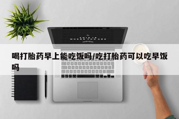 网上正品打胎药购买微信喝打胎药早上能吃饭吗/吃打胎药可以吃早饭吗