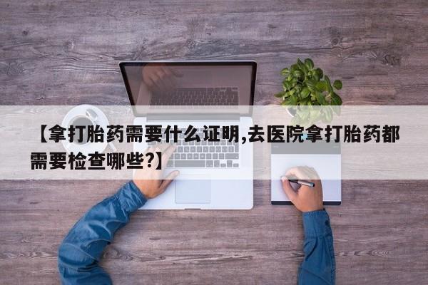 网上正品打胎药购买微信【拿打胎药需要什么证明,去医院拿打胎药都需要检查哪些?】