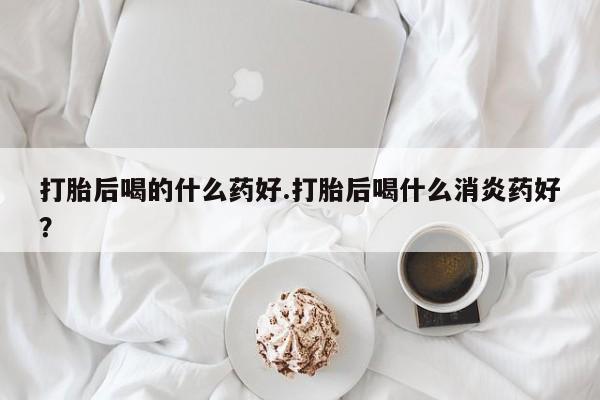 网上正品打胎药购买微信打胎后喝的什么药好.打胎后喝什么消炎药好？