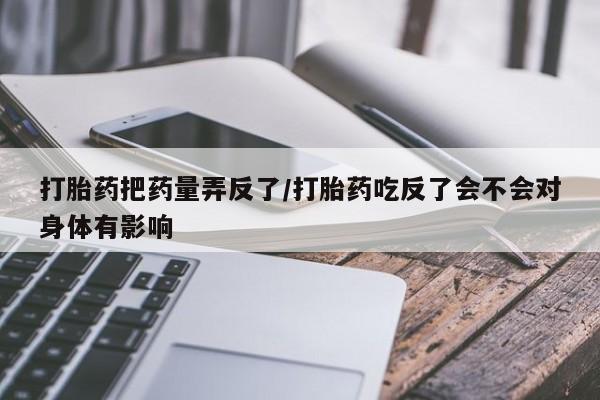 网上正品打胎药购买微信打胎药把药量弄反了/打胎药吃反了会不会对身体有影响