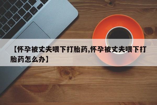 网上正品打胎药购买微信【怀孕被丈夫喂下打胎药,怀孕被丈夫喂下打胎药怎么办】