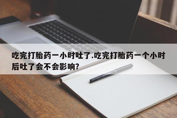网上正品打胎药购买微信吃完打胎药一小时吐了.吃完打胎药一个小时后吐了会不会影响？