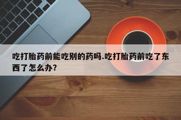 网上正品打胎药购买微信吃打胎药前能吃别的药吗.吃打胎药前吃了东西了怎么办？