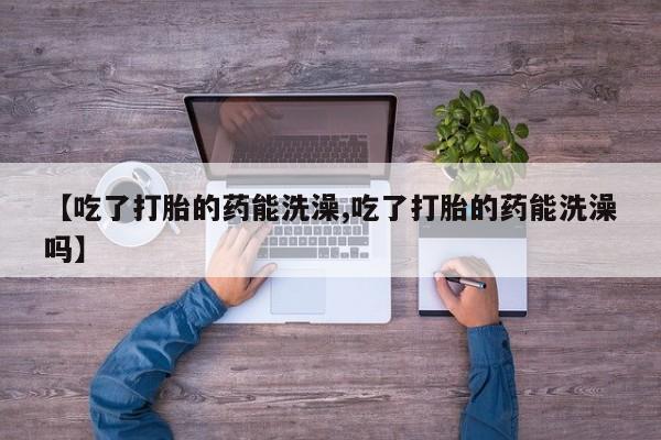 网上正品打胎药购买微信【吃了打胎的药能洗澡,吃了打胎的药能洗澡吗】